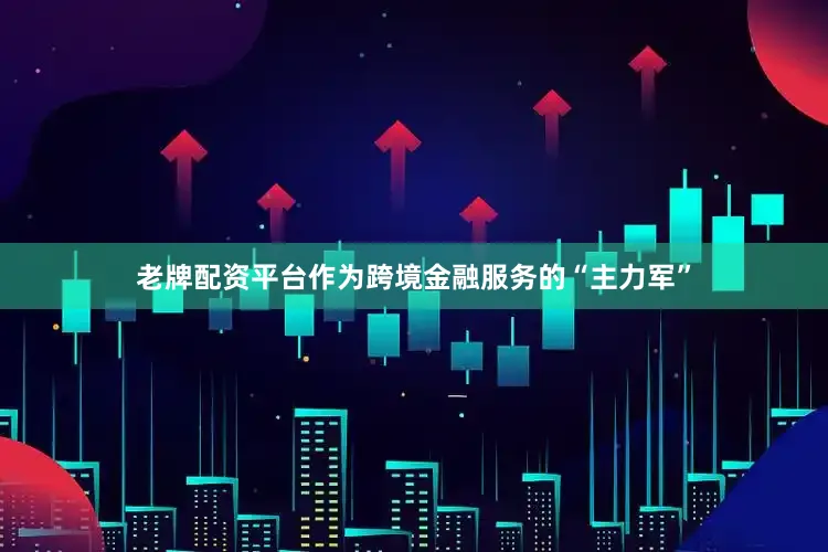 老牌配资平台作为跨境金融服务的“主力军”