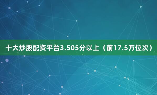 十大炒股配资平台3.505分以上（前17.5万位次）