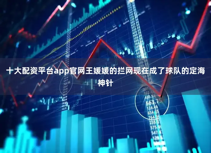 十大配资平台app官网王媛媛的拦网现在成了球队的定海神针