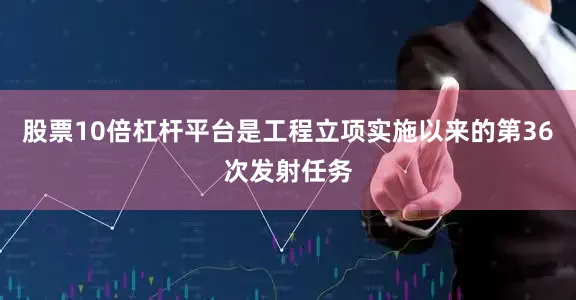 股票10倍杠杆平台是工程立项实施以来的第36次发射任务