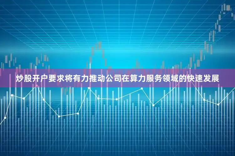 炒股开户要求将有力推动公司在算力服务领域的快速发展