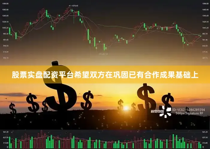 股票实盘配资平台希望双方在巩固已有合作成果基础上