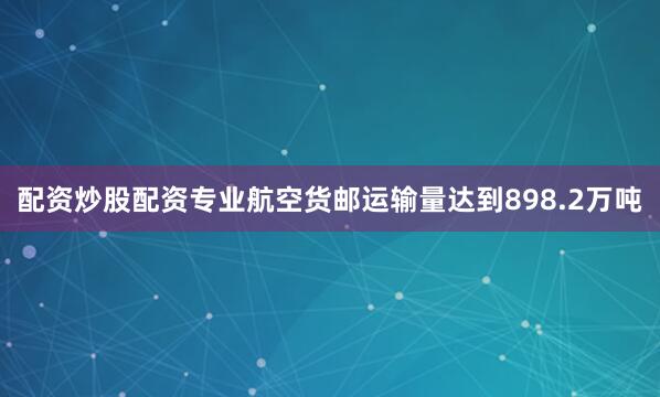 配资炒股配资专业航空货邮运输量达到898.2万吨