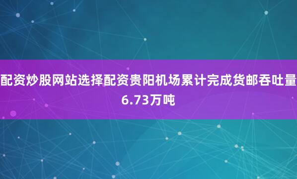 配资炒股网站选择配资贵阳机场累计完成货邮吞吐量6.73万吨