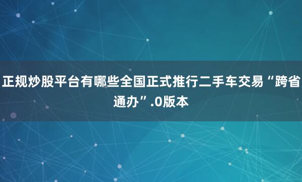 正规炒股平台有哪些全国正式推行二手车交易“跨省通办”.0版本