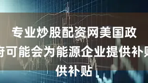 专业炒股配资网美国政府可能会为能源企业提供补贴
