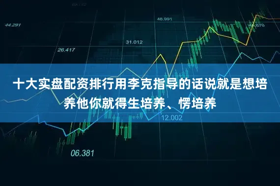 十大实盘配资排行用李克指导的话说就是想培养他你就得生培养、愣培养