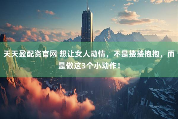 天天盈配资官网 想让女人动情，不是搂搂抱抱，而是做这3个小动作！
