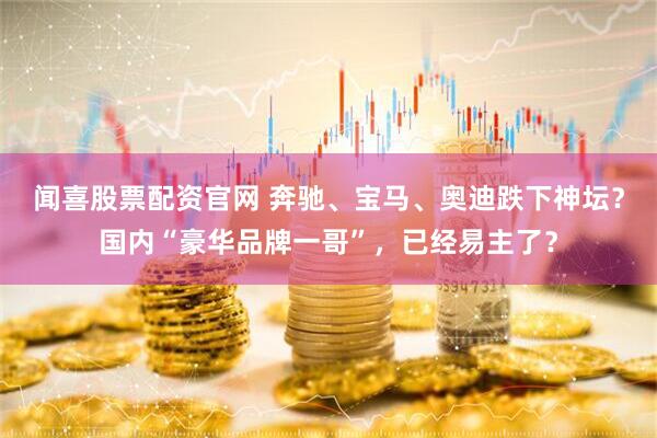 闻喜股票配资官网 奔驰、宝马、奥迪跌下神坛？国内“豪华品牌一哥”，已经易主了？