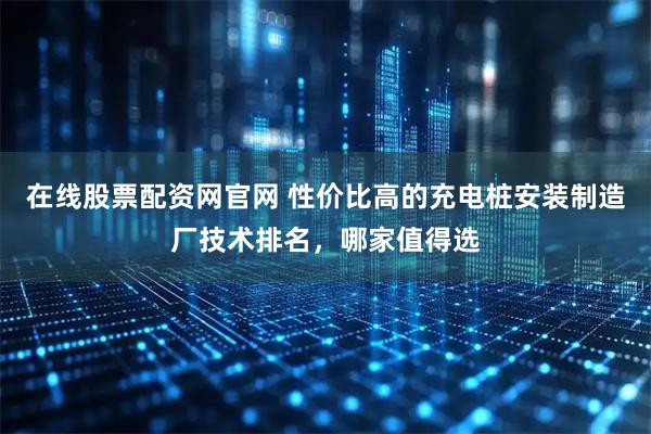 在线股票配资网官网 性价比高的充电桩安装制造厂技术排名，哪家值得选