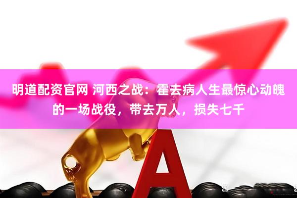 明道配资官网 河西之战：霍去病人生最惊心动魄的一场战役，带去万人，损失七千