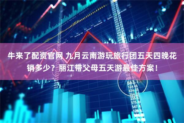 牛来了配资官网 九月云南游玩旅行团五天四晚花销多少？丽江带父母五天游最佳方案！