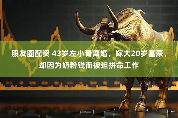 股友圈配资 43岁左小青离婚，嫁大20岁富豪，却因为奶粉钱而被迫拼命工作