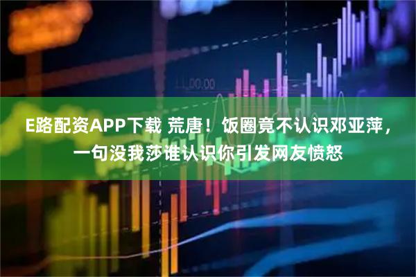 E路配资APP下载 荒唐！饭圈竟不认识邓亚萍，一句没我莎谁认识你引发网友愤怒