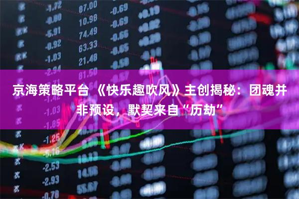 京海策略平台 《快乐趣吹风》主创揭秘：团魂并非预设，默契来自“历劫”
