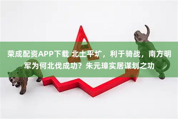 荣成配资APP下载 北土平圹，利于骑战，南方明军为何北伐成功？朱元璋实居谋划之功
