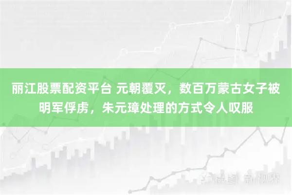 丽江股票配资平台 元朝覆灭，数百万蒙古女子被明军俘虏，朱元璋处理的方式令人叹服