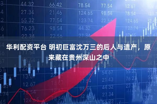 华利配资平台 明初巨富沈万三的后人与遗产，原来藏在贵州深山之中
