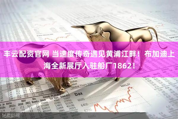 丰云配资官网 当速度传奇遇见黄浦江畔！布加迪上海全新展厅入驻船厂1862！