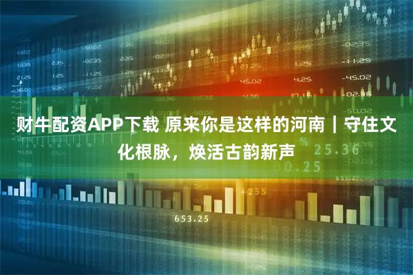 财牛配资APP下载 原来你是这样的河南｜守住文化根脉，焕活古韵新声