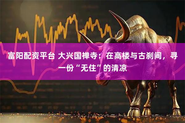 富阳配资平台 大兴国禅寺：在高楼与古刹间，寻一份“无住”的清凉