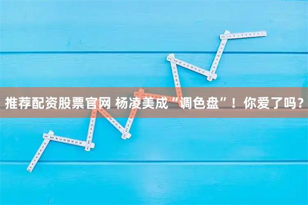 推荐配资股票官网 杨凌美成“调色盘”！你爱了吗？