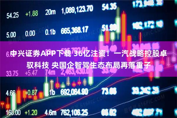中兴证券APP下载 36亿注资！一汽战略控股卓驭科技 央国企智驾生态布局再落重子