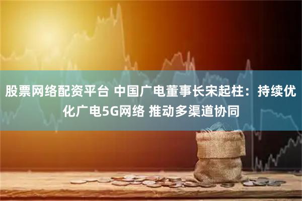 股票网络配资平台 中国广电董事长宋起柱：持续优化广电5G网络 推动多渠道协同