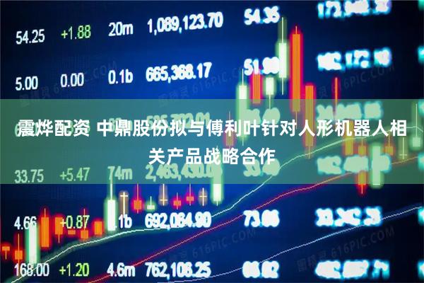 震烨配资 中鼎股份拟与傅利叶针对人形机器人相关产品战略合作