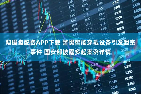 帮操盘配资APP下载 警惕智能穿戴设备引发泄密事件 国安部披露多起案例详情
