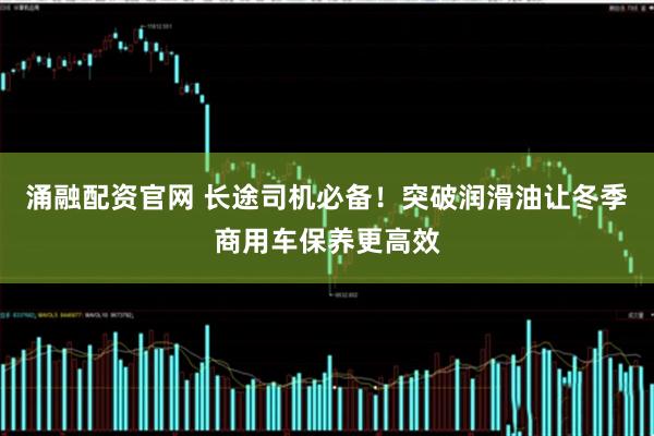 涌融配资官网 长途司机必备！突破润滑油让冬季商用车保养更高效