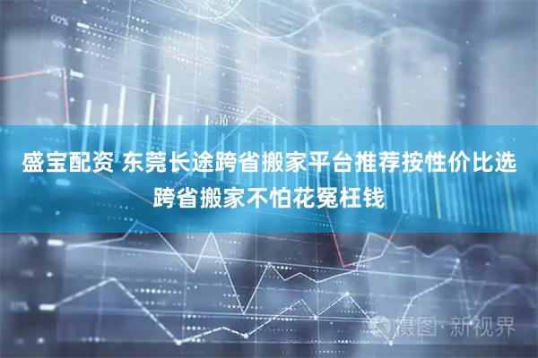 盛宝配资 东莞长途跨省搬家平台推荐按性价比选跨省搬家不怕花冤枉钱