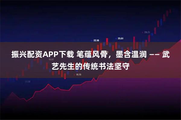 振兴配资APP下载 笔蕴风骨，墨含温润 —— 武艺先生的传统书法坚守