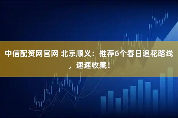 中信配资网官网 北京顺义：推荐6个春日追花路线，速速收藏！