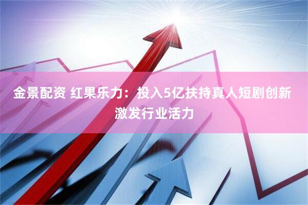 金景配资 红果乐力：投入5亿扶持真人短剧创新 激发行业活力