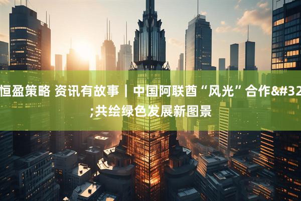 恒盈策略 资讯有故事｜中国阿联酋“风光”合作 共绘绿色发展新图景