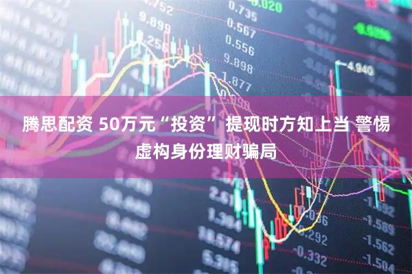 腾思配资 50万元“投资” 提现时方知上当 警惕虚构身份理财骗局