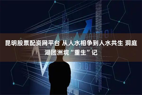 昆明股票配资网平台 从人水相争到人水共生 洞庭湖团洲垸“重生”记