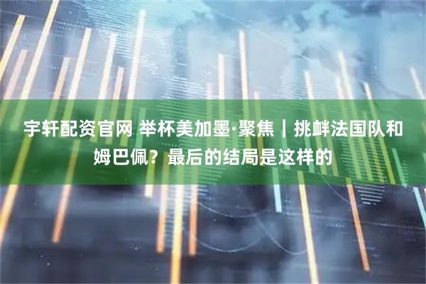 宇轩配资官网 举杯美加墨·聚焦｜挑衅法国队和姆巴佩？最后的结局是这样的