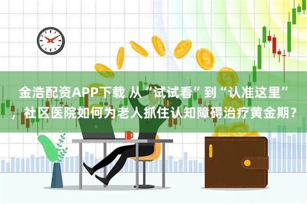 金浩配资APP下载 从“试试看”到“认准这里”，社区医院如何为老人抓住认知障碍治疗黄金期？