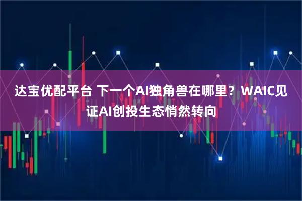 达宝优配平台 下一个AI独角兽在哪里？WAIC见证AI创投生态悄然转向