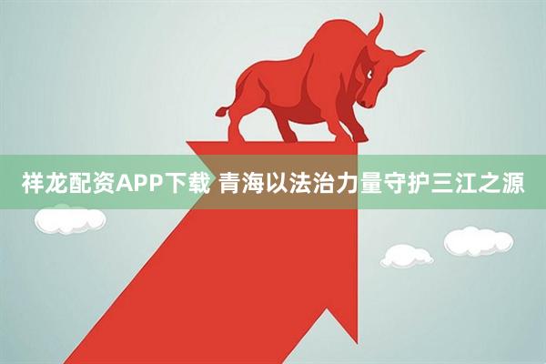 祥龙配资APP下载 青海以法治力量守护三江之源