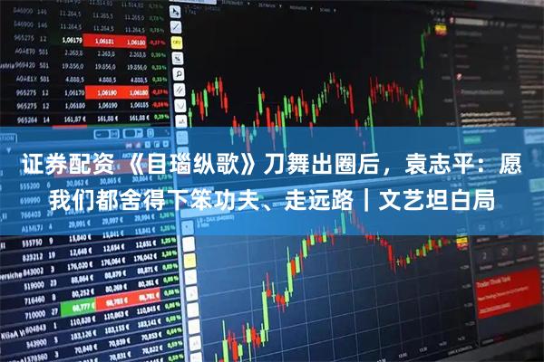 证券配资 《目瑙纵歌》刀舞出圈后，袁志平：愿我们都舍得下笨功夫、走远路｜文艺坦白局